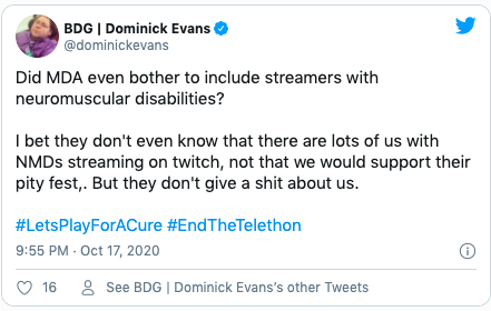 Quote "Did MDA even bother to include streamers with neuromuscular disabilities? I bet they don't even know that there are lots of us with NMDs streaming on twitch, not that we would support their pity fest,. But they don't give a shit about us. #LetsPlayForACure #EndTheTelethon"