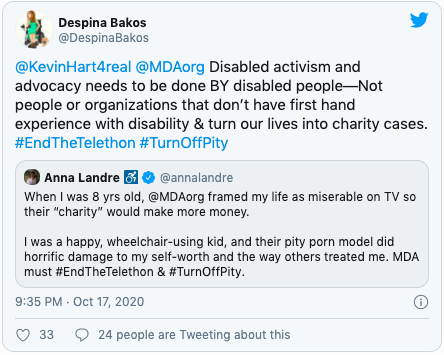 Quote "@KevinHart4real @MDAorg Disabled activism and advocacy needs to be done BY disabled people—Not people or organizations that don’t have first hand experience with disability & turn our lives into charity cases. #EndTheTelethon #TurnOffPity" Further quote "When I was 8 yrs old, @MDAorg framed my life as miserable on TV so their “charity” would make more money. I was a happy, wheelchair-using kid, and their pity porn model did horrific damage to my self-worth and the way others treated me. MDA must #EndTheTelethon & #TurnOffPity."