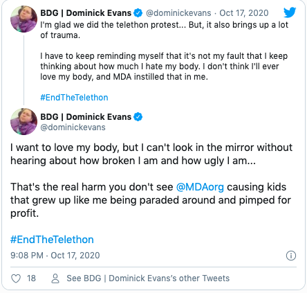 Quote "I'm glad we did the telethon protest... But, it also brings up a lot of trauma. I have to keep reminding myself that it's not my fault that I keep thinking about how much I hate my body. I don't think I'll ever love my body, and MDA instilled that in me. #EndTheTelethon" Quote "I want to love my body, but I can't look in the mirror without hearing about how broken I am and how ugly I am... That's the real harm you don't see @MDAorg causing kids that grew up like me being paraded around and pimped for profit. #EndTheTelethon"